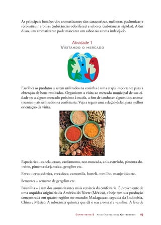 Confeiteiro 2 Arco Ocupacional Gastronomia	 19
As principais funções dos aromatizantes são: caracterizar, melhorar, padronizar e
reconstituir aromas (substâncias odoríferas) e sabores (substâncias sápidas). Além
disso, um aromatizante pode mascarar um sabor ou aroma indesejado.
Atividade 1
Visitando o mercado
Escolher os produtos a serem utilizados na cozinha é uma etapa importante para a
obtenção de bons resultados. Organizem a visita ao mercado municipal de sua ci-
dade ou a algum mercado próximo à escola, a fim de conhecer alguns dos aroma-
tizantes mais utilizados na confeitaria. Veja a seguir uma relação deles, para melhor
orientação da visita.
Especiarias – canela, cravo, cardamomo, noz-moscada, anis-estrelado, pimenta-do-
-reino, pimenta-da-jamaica, gengibre etc.
Ervas – erva-cidreira, erva-doce, camomila, hortelã, tomilho, manjericão etc.
Sementes – semente de gergelim etc.
Baunilha – é um dos aromatizantes mais versáteis da confeitaria. É proveniente de
uma orquídea originária da América do Norte (México), e hoje tem sua produção
concentrada em quatro regiões no mundo: Madagascar, seguida da Indonésia,
China e México. A substância química que dá o seu aroma é a vanilina. A fava de
©RobbieEwing/GettyImages
 