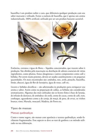 20	 Arco Ocupacional Gastronomia Confeiteiro 2
baunilha é um produto nobre e caro, que diferencia qualquer produção com seu
sabor marcante e refinado. Existe a essência de baunilha, que é apenas um aroma
industrializado, 100% artificial, utilizado por ser um produto bastante acessível.
Essências, extratos e água de flores – líquidos concentrados, que trazem sabor à
produção. São obtidos pela maceração ou destilação de sabores essenciais de vários
ingredientes, como plantas, frutas oleaginosas e outros componentes como café e
bebidas. Por serem muito potentes, devem ser usados cautelosamente e em pequenas
quantidades. Os mais encontrados são: amêndoa, noz, avelã, pistache, baunilha,
limão, abacaxi, água de flor de laranjeira, água de rosas, café etc.
Licores e bebidas alcoólicas – são adicionados às produções para enriquecer seu
aroma e sabor. Assim como na preparação de caldas, as bebidas são consideradas
aromatizantes. Algumas das mais utilizadas são os licores feitos à base de laranja,
de infusão de damasco, de amêndoa e de avelã, creme de cacau, creme de café, rum,
conhaque, aguardentes como a de cereja, de maçã, de pera, de ervas, os vinhos
branco, tinto, Marsala, moscatel, Madeira, do Porto etc.
Tipos de massas
Massas quebradiças
Como o nome sugere, são massas com aparência e textura quebradiças, sendo fa-
cilmente fragmentadas. Esse aspecto se deve ao teor de gordura e ao método utili-
zado na sua elaboração.
©FoodandDrinkPhotos/Diomedia
©DanielHurstPhotography/GettyImages
©FoodandDrinkPhotos/Diomedia
 