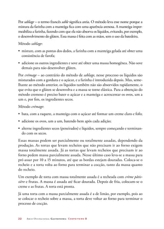 22	 Arco Ocupacional Gastronomia Confeiteiro 2
Por sablage – o termo francês sable significa areia. O método leva esse nome porque a
mistura da farinha com a manteiga fica com uma aparência arenosa. A manteiga imper-
meabiliza a farinha, fazendo com que ela não absorva os líquidos, evitando, por exemplo,
o desenvolvimento do glúten. Essa massa é feita com as mãos, sem o uso da batedeira.
Método sablage:
•	 misture, com as pontas dos dedos, a farinha com a manteiga gelada até obter uma
consistência de farofa;
•	 adicione os outros ingredientes e sove até obter uma massa homogênea. Não sove
demais para não desenvolver glúten.
Por crémage – ao contrário do método de sablage, nesse processo os líquidos são
misturados com a gordura e o açúcar, e a farinha é introduzida depois. Mas, seme-
lhante ao método anterior, os líquidos também não são absorvidos rapidamente, o
que evita que o glúten se desenvolva e a massa se torne elástica. Para a obtenção do
método cremoso é preciso bater o açúcar e a manteiga e acrescentar os ovos, um a
um e, por fim, os ingredientes secos.
Método crémage:
•	 bata, com a raquete, a manteiga com o açúcar até formar um creme claro e fofo;
•	 adicione os ovos, um a um, batendo bem após cada adição;
•	 alterne ingredientes secos (peneirados) e líquidos, sempre começando e terminan-
do com os secos.
Essas massas podem ser parcialmente ou totalmente assadas, dependendo da
produção. As tortas que levam recheios que não precisam ir ao forno exigem
massa totalmente assada. Já as tortas que levam recheios que precisam ir ao
forno pedem massa parcialmente assada. Nesse último caso leva-se a massa para
pré-assar por 10 a 15 minutos, até que as bordas estejam douradas. Coloca-se o
recheio e a torta volta ao forno para terminar a cocção, tanto da massa quanto
do recheio.
Um exemplo de torta com massa totalmente assada é a recheada com crème pâtis-
sière e frutas. A massa é assada até ficar dourada. Depois de fria, colocam-se o
creme e as frutas. A torta está pronta.
Já uma torta com a massa parcialmente assada é a de limão, por exemplo, pois ao
se colocar o recheio sobre a massa, a torta deve voltar ao forno para terminar o
processo de cocção.
 