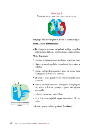 28	 Arco Ocupacional Gastronomia Confeiteiro 2
Atividade 2
Preparando massas quebradiças
Em grupo de cinco integrantes, façam as receitas a seguir.
Torta Lintzer de framboesa:
a) Receita para a massa: método de sablage – escolha
entre a massa de base e a sablée citadas anteriormente.
Modo de preparo:
•	 peneire a farinha dentro de um bowl e acrescente o sal;
•	 pique a manteiga gelada em cubos e junte com a
farinha;
•	 misture os ingredientes com as mãos até formar uma
farofa grossa e de textura arenosa;
•	 adicione os ovos, que já devem estar misturados com
o açúcar;
•	 misture até obter uma massa homogênea. Atenção para
não misturar demais, para que o glúten não seja de-
senvolvido;
•	 embale a massa com papel-filme;
•	 deixe descansar na geladeira por, no mínimo, 30 mi-
nutos.
b) Receita para o recheio: geleia de framboesa.
É possível substituir a framboesa
por morango, maçã ou outra fruta
da época.
 