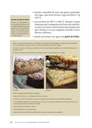 30	 Arco Ocupacional Gastronomia Confeiteiro 2
Existe uma produção chamada crumble (fala-se “krambôl”)/streusel (fala-se “stróizel”) que é semelhan-
te a uma cobertura crocante, mas seu modo de preparo é mais fácil e rápido.
Crumble é o nome usado para a cobertura de massa granulosa espalhada por cima de frutas para ser
assada ao forno.
O streusel é tradicional na Áustria e na Europa Central e se assemelha ao crumble.
					
Modo de preparo pelo método de sablage:
• faça uma farofa com a manteiga, a farinha e o açúcar;
• misture, mas não em excesso, para que os grânulos permaneçam minimamente separados;
• o crumble/streusel pode ser colocado por cima de uma travessa refratária com frutas ou sobre uma
torta de frutas (com uma base de massa);
• leve ao forno entre 180 o
C e 200 o
C;
• asse até adquirir uma cor dourada;
• após retirar a torta do forno, polvilhe com um pouco de açúcar de confeiteiro.
•	 pincele a superfície da torta com gemas misturadas
com água, cujo termo técnico é egg wash (fala-se “ég
uóch”);
•	 asse em forno de 180 °C a 200 °C. Atenção: é muito
importante que a temperatura do forno não esteja bai-
xa, pois isso causará o derretimento da manteiga antes
que a farinha e os ovos coagulem, fazendo a massa
abaixar e deformar;
•	 pincele novamente, mas agora com geleia de brilho.
Receita de geleia de brilho
Misture os ingredientes e
leve ao fogo até atingir uma
consistência gelatinosa: 500 g
de açúcar, 50 g de amido de
milho, 100 g de gelatina sem
sabor e 10 g de corante (es-
colha o mais apropriado pa-
ra cada preparo).
©FoodandDrinkPhotos/Easypix
©Profimedia.CZa.s./Alamy/OtherImages
Crumble Streusel
 