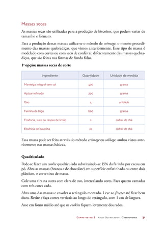 Confeiteiro 2 Arco Ocupacional Gastronomia	 31
Massas secas
As massas secas são utilizadas para a produção de biscoitos, que podem variar de
tamanho e formato.
Para a produção dessas massas utiliza-se o método de crémage, o mesmo procedi-
mento das massas quebradiças, que vimos anteriormente. Esse tipo de massa é
modelado com cortes ou com saco de confeitar, diferentemente das massas quebra-
diças, que são feitas nas fôrmas de fundo falso.
1a
opção: massas secas de corte
Ingrediente Quantidade Unidade de medida
Manteiga integral sem sal 400 grama
Açúcar refinado 200 grama
Ovo 4 unidade
Farinha de trigo 600 grama
Essência, suco ou raspas de limão 2 colher de chá
Essência de baunilha 20 colher de chá
Essa massa pode ser feita através do método crémage ou sablage, ambos vistos ante-
riormente nas massas básicas.
Quadriculado
Pode-se fazer um cookie quadriculado substituindo-se 15% da farinha por cacau em
pó. Abra as massas (branca e de chocolate) em superfície enfarinhada ou entre dois
plásticos, e corte tiras de massa.
Cole uma tira na outra com clara de ovo, intercalando cores. Faça quatro camadas
com três cores cada.
Abra uma das massas e envolva o retângulo montado. Leve ao freezer até ficar bem
duro. Retire e faça cortes verticais ao longo do retângulo, com 1 cm de largura.
Asse em forno médio até que os cookies fiquem levemente dourados.
 