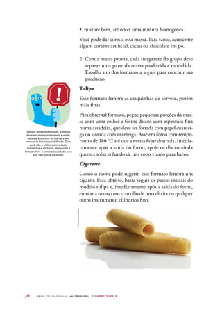 36	 Arco Ocupacional Gastronomia Confeiteiro 2
•	 misture bem, até obter uma mistura homogênea.
Você pode dar cores a essa massa. Para tanto, acrescente
algum corante artificial, cacau ou chocolate em pó.
2. Com a massa pronta, cada integrante do grupo deve
separar uma parte da massa produzida e modelá-la.
Escolha um dos formatos a seguir para concluir sua
produção.
Tulipa
Esse formato lembra as casquinhas de sorvete, porém
mais finas.
Para obter tal formato, pegue pequenas porções da mas-
sa com uma colher e forme discos com espessura fina
numa assadeira, que deve ser forrada com papel-mantei-
ga ou untada com manteiga. Asse em forno com tempe-
ratura de 180 °C até que a massa fique dourada. Imedia-
tamente após a saída do forno, apoie os discos ainda
quentes sobre o fundo de um copo virado para baixo.
Cigarette
Como o nome pode sugerir, esse formato lembra um
cigarro. Para obtê-lo, basta seguir os passos iniciais do
modelo tulipa e, imediatamente após a saída do forno,
enrolar a massa com o auxílio de uma chaira ou qualquer
outro instrumento cilíndrico fino.
Depois de desenformada, a massa
deve ser manipulada ainda quente,
pois ela endurece ao esfriar e seu
manuseio fica impossibilitado. Caso
você não a utilize de imediato,
mantenha-a no forno, abaixando a
temperatura e tomando cuidado para
que não passe do ponto.
©RobertStranka/Easypix
 
