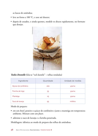 38	 Arco Ocupacional Gastronomia Confeiteiro 2
Tuiles Dentelle (fala-se “tuil dantéle” – telhas rendadas)
Ingrediente Quantidade Unidade de medida
Açúcar de confeiteiro 200 grama
Farinha de trigo 55 grama
Manteiga 115 grama
Suco de laranja 95 mililitro
Modo de preparo:
•	 em um bowl, peneire o açúcar de confeiteiro e junte a manteiga em temperatura
ambiente. Misture com um fouet;
•	 adicione o suco de laranja e a farinha peneirada.
Modelagem: idêntica ao modo de preparo das telhas de amêndoas.
as lascas de amêndoa;
•	 leve ao forno a 180 °C, e asse até dourar;
•	 depois de assados, e ainda quentes, modele os discos rapidamente, no formato
que desejar.
©StockFood/Latinstock
 