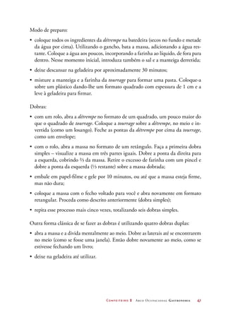 Confeiteiro 2 Arco Ocupacional Gastronomia	 41
Modo de preparo:
•	 coloque todos os ingredientes da détrempe na batedeira (secos no fundo e metade
da água por cima). Utilizando o gancho, bata a massa, adicionando a água res-
tante. Coloque a água aos poucos, incorporando a farinha ao líquido, de fora para
dentro. Nesse momento inicial, introduza também o sal e a manteiga derretida;
•	 deixe descansar na geladeira por aproximadamente 30 minutos;
•	 misture a manteiga e a farinha da tourrage para formar uma pasta. Coloque-a
sobre um plástico dando-lhe um formato quadrado com espessura de 1 cm e a
leve à geladeira para firmar.
Dobras:
•	 com um rolo, abra a détrempe no formato de um quadrado, um pouco maior do
que o quadrado de tourrage. Coloque a tourrage sobre a détrempe, no meio e in-
vertida (como um losango). Feche as pontas da détrempe por cima da tourrage,
como um envelope;
•	 com o rolo, abra a massa no formato de um retângulo. Faça a primeira dobra
simples – visualize a massa em três partes iguais. Dobre a ponta da direita para
a esquerda, cobrindo ⅔ da massa. Retire o excesso de farinha com um pincel e
dobre a ponta da esquerda (⅓ restante) sobre a massa dobrada;
•	 embale em papel-filme e gele por 10 minutos, ou até que a massa esteja firme,
mas não dura;
•	 coloque a massa com o fecho voltado para você e abra novamente em formato
retangular. Proceda como descrito anteriormente (dobra simples);
•	 repita esse processo mais cinco vezes, totalizando seis dobras simples.
Outra forma clássica de se fazer as dobras é utilizando quatro dobras duplas:
•	 abra a massa e a divida mentalmente ao meio. Dobre as laterais até se encontrarem
no meio (como se fosse uma janela). Então dobre novamente ao meio, como se
estivesse fechando um livro;
•	 deixe na geladeira até utilizar.
 