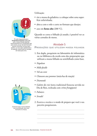 44	 Arco Ocupacional Gastronomia Confeiteiro 2
Utilização:
•	 tire a massa da geladeira e a coloque sobre uma super-
fície enfarinhada;
•	 abra-a com o rolo e corte no formato que desejar;
•	 asse em forno alto (200 °C).
Quando se corta o folhado já assado, é possível ver as
várias camadas de massa.
Atividade 5
Produções que utilizam massa folhada
1. Em dupla, pesquisem no laboratório de informática
ou na biblioteca da escola uma das preparações que
utilizam a massa folhada ou semifolhada como base.
•	 Napoleon
•	 Mille-feuille
•	 Vol-au-vent
•	 Chausson aux pommes (meia-lua de maçãs)
•	 Diamonds
•	 Galette des rois (torta tradicional francesa servida no
Dia de Reis, recheada com crème frangipane)
•	 Palmiers
•	 Strudel
2. Escreva a receita e o modo de preparo que você e seu
parceiro pesquisaram.
É muito importante que a
temperatura do forno esteja alta,
pois a massa folhada depende
exclusivamente do ar incorporado nela
para crescer, já que não tem fermento
químico. Ao entrar no forno bem
quente, o ar vira vapor rapidamente e
se expande, empurrando as camadas
de massa para cima.
Croissant não é massa folhada,
mas semifolhada, pois leva
fermento na massa.
 