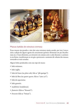 Confeiteiro 2 Arco Ocupacional Gastronomia	 49
Profiteroles (carolinas). Croquembouche (pirâmide de carolinas carameladas).
Massas batidas de estrutura cremosa
Essas massas são pesadas e não têm uma estrutura muito aerada, por isso é neces-
sária a adição de algum agente de crescimento químico (fermento em pó, bicarbo-
nato etc.). Esses elementos, ao entrarem em contato com o calor durante o cozimen-
to no forno, transformam-se em gás e provocam o aumento do volume das massas,
tornando-as mais aeradas.
Alguns bolos produzidos com esse tipo de massa:
•	 bolo mármore;
•	 bolo inglês;
•	 bolo de frutas (ou plum cake, fala-se “plã queique”);
•	 bolo de libra (ou quatre quarts, fala-se “cátre car”);
•	 bolo de especiarias;
•	 bolo genovês;
•	 madeleines (madalenas);
•	 financiers (fala-se “financiê”);
•	 brownies (fala-se “bráuni”).
©RadiusImages/Diomedia
©BrianHagiwara/FoodPix/GettyImages
 