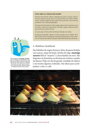 54	 Arco Ocupacional Gastronomia Confeiteiro 2
4. Madeleines (madalenas)
São bolinhos de origem francesa, feitos de gemas batidas
com açúcar, raspas de limão, farinha de trigo, manteiga
noisette (fala-se “noaséte”) e claras batidas em neve. São
dispostos em forminhas em formato de conchas e assadas
até dourar. Hoje em dia há grande variedade de sabores
e até mesmo algumas recheadas. São ideais para acom-
panhar o chá e o café.
Como saber se o bolo já está assado?
Quanto mais alta for a fôrma utilizada para assar a massa, maior o
risco de o bolo corar por fora, mas não cozinhar por dentro. Então,
vamos conhecer algumas dicas para não corrermos o risco de isso
acontecer com nossas preparações.
O tempo de cozimento é muito variado: alguns ficam prontos em 40
minutos e outros em duas horas. Portanto, seguem algumas dicas
para evitar que o bolo murche:
a) nunca abra o forno antes do tempo indicado na receita;
b) após esse período, aperte o centro do bolo com os dedos. Se o
bolo voltar, como uma esponja, é porque já está pronto, mas se fica-
rem as marcas dos dedos é porque ainda falta tempo de cozimento.
Para preparar a manteiga noisette:
leve a manteiga ao fogo brando. Uma
espuma começará a levantar. Quando
não houver mais espuma a manteiga
ficará com uma cor marrom-claro e
com cheiro de avelãs. Retire do fogo
imediatamente para não queimar.
©SceHwaiPHANG/GettyImages
 