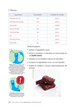 56	 Arco Ocupacional Gastronomia Confeiteiro 2
5. Brownies
Ingrediente Quantidade Unidade de medida
Manteiga sem sal 250 grama
Chocolate meio amargo 250 grama
Ovo grande 4 unidade
Açúcar refinado 200 grama
Farinha de trigo 100 grama
Sal 3 grama
Fermento em pó 3 grama
Noz picada 60 grama
Modo de preparo:
•	 peneire os ingredientes secos;
•	 derreta a manteiga e o chocolate no micro-ondas ou
em banho-maria;
•	 adicione os ovos batidos à mistura de chocolate;
•	 incorpore os ingredientes secos e as nozes picadas;
•	 despeje na assadeira e asse por aproximadamente 40
minutos.
Banho-maria é um método muito
utilizado na cozinha, quando se
pretende aquecer alguma substância
lenta e uniformemente, sem submeter
a substância ao aquecimento direto.
Consiste em aquecer ou esfriar a
substância em um recipiente
submerso em algum outro em que se
tenha água fervente ou gelo.
O brownie sai do forno ainda um
pouco úmido, diferente da maioria
dos bolos. Conforme vai esfriando,
ele endurece um pouco mais.
©FoodandDrinkPhotos/Diomedia
 