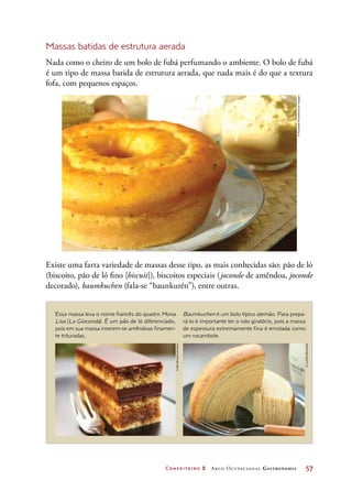 Confeiteiro 2 Arco Ocupacional Gastronomia	 57
Massas batidas de estrutura aerada
Nada como o cheiro de um bolo de fubá perfumando o ambiente. O bolo de fubá
é um tipo de massa batida de estrutura aerada, que nada mais é do que a textura
fofa, com pequenos espaços.
Essa massa leva o nome francês do quadro Mona
Lisa (La Gioconda). É um pão de ló diferenciado,
pois em sua massa inserem-se amêndoas finamen-
te trituradas.
Baumkuchen é um bolo típico alemão. Para prepa-
rá-lo é importante ter o rolo giratório, pois a massa
de espessura extremamente fina é enrolada como
um rocambole.
Existe uma farta variedade de massas desse tipo, as mais conhecidas são: pão de ló
(biscoito, pão de ló fino [biscuit]), biscoitos especiais (joconde de amêndoa, joconde
decorado), baumkuchen (fala-se “baunkurên”), entre outras.
©FernandoFavoretto/CriarImagem
©StockFood/Latinstock
©LushPix/Diomedia
 
