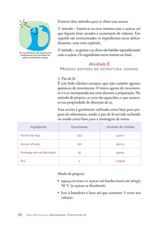 58	 Arco Ocupacional Gastronomia Confeiteiro 2
Existem dois métodos para se obter essa massa:
1o
método – batem-se os ovos inteiros com o açúcar até
que fiquem bem aerados e aumentem de volume. Em
seguida são acrescentados os ingredientes secos delica-
damente, com uma espátula.
2o
método – as gemas e as claras são batidas separadamente
com o açúcar. Os ingredientes secos entram no final.
Atividade 8
Massas batidas de estrutura aerada
1. Pão de ló
É um bolo clássico europeu que não contém agentes
químicos de crescimento. O único agente de crescimen-
to é o ar incorporado aos ovos durante a preparação. No
método de preparo, os ovos são aquecidos, o que aumen-
ta sua propriedade de absorção de ar.
Essa receita é geralmente utilizada como base para pre-
paro de sobremesas, sendo o pão de ló servido recheado
ou usado como base para a montagem de tortas.
Ingrediente Quantidade Unidade de medida
Farinha de trigo 250 grama
Açúcar refinado 250 grama
Manteiga sem sal (derretida) 70 grama
Ovo 7 unidade
Os aromatizantes são ingredientes
fundamentais que permitem dar
sabores distintos às massas.
Modo de preparo:
•	 aqueça os ovos e o açúcar em banho-maria até atingir
50 °C (o açúcar se dissolverá);
•	 leve à batedeira e bata até que aumente 3 vezes seu
volume;
 