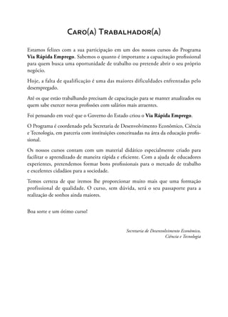 Caro(a) Trabalhador(a)
Estamos felizes com a sua participação em um dos nossos cursos do Programa
Via Rápida Emprego. Sabemos o quanto é importante a capacitação profissional
para quem busca uma oportunidade de trabalho ou pretende abrir o seu próprio
negócio.
Hoje, a falta de qualificação é uma das maiores dificuldades enfrentadas pelo
desempregado.
Até os que estão trabalhando precisam de capacitação para se manter atualizados ou
quem sabe exercer novas profissões com salários mais atraentes.
Foi pensando em você que o Governo do Estado criou o Via Rápida Emprego.
O Programa é coordenado pela Secretaria de Desenvolvimento Econômico, Ciência
e Tecnologia, em parceria com instituições conceituadas na área da educação profis-
sional.
Os nossos cursos contam com um material didático especialmente criado para
facilitar o aprendizado de maneira rápida e eficiente. Com a ajuda de educadores
experientes, pretendemos formar bons profissionais para o mercado de trabalho
e excelentes cidadãos para a sociedade.
Temos certeza de que iremos lhe proporcionar muito mais que uma formação
profissional de qualidade. O curso, sem dúvida, será o seu passaporte para a
realização de sonhos ainda maiores.
Boa sorte e um ótimo curso!
Secretaria de Desenvolvimento Econômico,
Ciência e Tecnologia
 