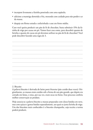 Confeiteiro 2 Arco Ocupacional Gastronomia	 59
•	 incorpore levemente a farinha peneirada com uma espátula;
•	 adicione a manteiga derretida e fria, mexendo com cuidado para não perder o ar
da massa;
•	 despeje em fôrma untada e enfarinhada e asse em forno médio.
Caso você queira produzir um pão de ló de chocolate, basta substituir 15% da fa-
rinha de trigo por cacau em pó. Vamos fazer essa conta, para descobrir quanto de
farinha e quanto de cacau em pó devemos utilizar no pão de ló de chocolate? Você
pode descobrir fazendo uma regra de 3.
2. Biscoito
A palavra biscoito é derivada do latim panis biscoctus (pão cozido duas vezes). Ori-
ginalmente, as massas eram cozidas sob a forma de um pão grande, que depois era
cortado em fatias, e estas, por sua vez, eram secas no forno. Esse processo conferia
melhor conservação ao produto.
Hoje associa-se a palavra biscoito a massas preparadas com claras batidas em neve,
mas com açúcar e gemas batidas separadamente, aos quais se junta farinha de trigo.
Um dos biscoitos mais conhecidos é o biscoito champanhe, cuja receita a turma
poderá produzir.
 