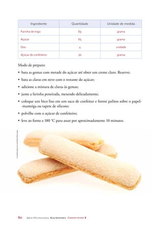 60	 Arco Ocupacional Gastronomia Confeiteiro 2
Ingrediente Quantidade Unidade de medida
Farinha de trigo 65 grama
Açúcar 65 grama
Ovo 4 unidade
Açúcar de confeiteiro 20 grama
Modo de preparo:
•	 bata as gemas com metade do açúcar até obter um creme claro. Reserve;
•	 bata as claras em neve com o restante do açúcar;
•	 adicione a mistura de claras às gemas;
•	 junte a farinha peneirada, mexendo delicadamente;
•	 coloque um bico liso em um saco de confeitar e forme palitos sobre o papel-
-manteiga ou tapete de silicone;
•	 polvilhe com o açúcar de confeiteiro;
•	 leve ao forno a 180 °C para assar por aproximadamente 10 minutos.
©mediablitzimages(uk)Limited/Alamy/OtherImages
 