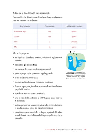 Confeiteiro 2 Arco Ocupacional Gastronomia	 61
3. Pão de ló fino (biscuit) para rocambole
Em confeitaria, biscuit quer dizer bolo fino, usado como
base de tortas e rocamboles.
Ingrediente Quantidade Unidade de medida
Farinha de trigo 120 grama
Açúcar 120 grama
Ovo 12 unidade
Mel 10 grama
Modo de preparo:
•	 na tigela da batedeira elétrica, coloque o açúcar com
os ovos;
•	 bata até o ponto de fita;
•	 na metade do processo, incorpore o mel;
•	 passe a preparação para uma tigela grande;
•	 junte a farinha peneirada;
•	 misture delicadamente com uma espátula;
•	 despeje a preparação sobre uma assadeira forrada com
papel siliconado;
•	 espalhe a mistura com a espátula;
•	 leve o pão de ló ao forno a 180 °C para assar por 5 a
8 minutos;
•	 assim que estiver levemente dourado, retire do forno
e, ainda morno, retire do papel siliconado;
•	 para fazer um rocambole, coloque o pão de ló sobre
uma folha de papel siliconado limpa, espalhe o recheio
e enrole.
Para saber se a mistura está em
ponto de fita, basta levantar a pá
da batedeira: a mistura deverá cair
como se fosse uma fita e não em
gotas ou em outra forma qualquer.
 
