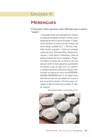 Confeiteiro 2 Arco Ocupacional Gastronomia	 63
Unidade 9
Merengues
O dicionário Aulete apresenta várias definições para a palavra
“suspiro”:
1. Inspiração funda, com expiração bem audível,
causada por desgosto, cansaço, tristeza, como
expressão de alívio e outras emoções. 2. Espé-
cie de lamento ou queixume (de tristeza, de
amor, desejo, saudade etc.): “– Mimosa, indo-
lente, resvalo no prado,/ – Como um soluçado
suspiro de amor” (Gonçalves Dias, Poesias ame-
ricanas). 3. Som doce e melancólico: Solta da
guitarra suspiros de amor e saudade. 4. Peque-
no orifício no tampo de um barril ou de uma
pipa por onde se tiram pequenas quantidades
do líquido e que se tapa com um espicho.
5. Qualquer pequeno orifício para respirar; aber-
tura para se respirar em mina, túnel; RESPIRA-
DOURO; RESPIRÁCULO. 6. Cul. Doce muito
leve feito de clara de ovo batida com açúcar e
que vai ao forno brando. 7. O mesmo que me-
rengue. 8. Bot. O mesmo que saudade. [F.: Dev.
de suspirar.]
© iDicionário Aulete: www.aulete.com.br
©IngramPublishing/Diomedia
 