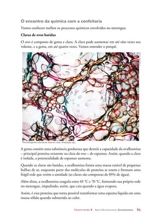 Confeiteiro 2 Arco Ocupacional Gastronomia	 65
O encontro da química com a confeitaria
Vamos conhecer melhor os processos químicos envolvidos no merengue.
Claras de ovos batidas
O ovo é composto de gema e clara. A clara pode aumentar em até oito vezes seu
volume, e a gema, em até quatro vezes. Vamos entender o porquê.
A gema contém uma substância gordurosa que destrói a capacidade da ovalbumina
– principal proteína existente na clara do ovo – de espumar. Assim, quando a clara
é isolada, a potencialidade de espumar aumenta.
Quando as claras são batidas, a ovalbumina forma uma massa estável de pequenas
bolhas de ar, enquanto parte das moléculas de proteína se unem e formam uma
frágil rede que retém a umidade (as claras são compostas de 85% de água).
Além disso, a ovalbumina coagula entre 65 °C e 70 °C, formando sua própria rede
no merengue, impedindo, assim, que caia quando a água evapora.
Assim, é essa proteína que torna possível transformar uma espuma líquida em uma
massa sólida quando submetida ao calor.
Microfotografia colorida de clara em neve. Ampliação 50.
©Pasieka/SPL/Latinstock
 