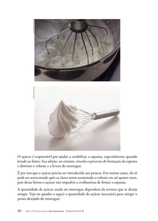 66	 Arco Ocupacional Gastronomia Confeiteiro 2
O açúcar é responsável por ajudar a estabilizar a espuma, especialmente quando
levado ao forno. Sua adição, no entanto, retarda o processo de formação da espuma
e diminui o volume e a leveza do merengue.
É por isso que o açúcar precisa ser introduzido aos poucos. Em muitos casos, ele só
pode ser acrescentado após as claras terem aumentado o volume em até quatro vezes,
pois dessa forma o açúcar não impedirá a ovalbumina de firmar a espuma.
A quantidade de açúcar usada no merengue dependerá da textura que se deseja
atingir. Veja no quadro a seguir a quantidade de açúcar necessária para atingir o
ponto desejado do merengue:
©FoodCollection/Diomedia©Teubner/GettyImages
 