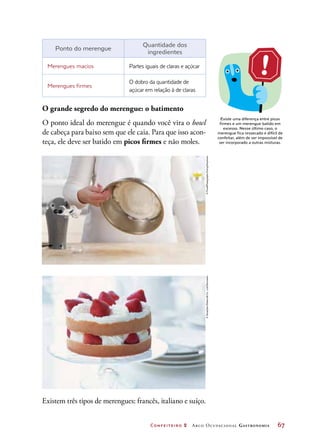 Confeiteiro 2 Arco Ocupacional Gastronomia	 67
Ponto do merengue
Quantidade dos
ingredientes
Merengues macios Partes iguais de claras e açúcar
Merengues firmes
O dobro da quantidade de
açúcar em relação à de claras
O grande segredo do merengue: o batimento
O ponto ideal do merengue é quando você vira o bowl
de cabeça para baixo sem que ele caia. Para que isso acon-
teça, ele deve ser batido em picos firmes e não moles.
Existe uma diferença entre picos
firmes e um merengue batido em
excesso. Nesse último caso, o
merengue fica ressecado e difícil de
confeitar, além de ser impossível de
ser incorporado a outras misturas.
Existem três tipos de merengues: francês, italiano e suíço.
©FoodPhotographyEising/Keystone©Sozaijiten/DatacraftCo.,Ltd/Diomedia
 