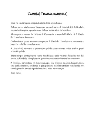 Caro(a) Trabalhador(a)
Você vai iniciar agora a segunda etapa deste aprendizado.
Bolos e tortas são bastante frequentes na confeitaria. A Unidade 8 é dedicada às
massas básicas para a produção de bolos e tortas, além de biscoitos.
Merengue é o assunto da Unidade 9. Cremes são o tema da Unidade 10. A Unida-
de 11 dedica-se às musses.
O chocolate é quase uma nova ocupação. A Unidade 12 dedica-se a apresentar as
bases do trabalho com chocolate.
A Unidade 13 apresenta as preparações geladas como sorvete, sorbet, parfait, grani-
té e suflê gelado.
Trabalhar por conta própria é uma possibilidade cada vez mais frequente nos dias
atuais. A Unidade 14 explora um pouco esse universo do trabalho autônomo.
A proposta, na Unidade 15, é que você, após esse processo de aprendizagem, reveja
seus conhecimentos, avaliando o que aprendeu, e defina também o que ainda pre-
cisará aprender para se especializar ainda mais na ocupação.
Bom curso!
 