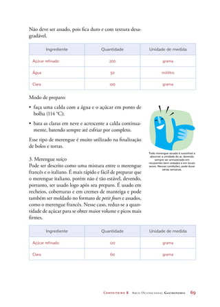 Confeiteiro 2 Arco Ocupacional Gastronomia	 69
Não deve ser assado, pois fica duro e com textura desa-
gradável.
Ingrediente Quantidade Unidade de medida
Açúcar refinado 200 grama
Água 50 mililitro
Clara 100 grama
Modo de preparo:
•	 faça uma calda com a água e o açúcar em ponto de
bolha (114 °C);
•	 bata as claras em neve e acrescente a calda continua-
mente, batendo sempre até esfriar por completo.
Esse tipo de merengue é muito utilizado na finalização
de bolos e tortas.
3. Merengue suíço
Pode ser descrito como uma mistura entre o merengue
francês e o italiano. É mais rápido e fácil de preparar que
o merengue italiano, porém não é tão estável, devendo,
portanto, ser usado logo após seu preparo. É usado em
recheios, coberturas e em cremes de manteiga e pode
também ser moldado no formato de petit fours e assados,
como o merengue francês. Nesse caso, reduz-se a quan-
tidade de açúcar para se obter maior volume e picos mais
firmes.
Ingrediente Quantidade Unidade de medida
Açúcar refinado 120 grama
Clara 60 grama
Todo merengue assado é suscetível a
absorver a umidade do ar, devendo
sempre ser armazenado em
recipientes bem vedados e em locais
secos. Nessas condições, pode durar
várias semanas.
 