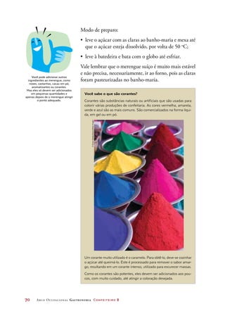 70	 Arco Ocupacional Gastronomia Confeiteiro 2
Modo de preparo:
•	 leve o açúcar com as claras ao banho-maria e mexa até
que o açúcar esteja dissolvido, por volta de 50 o
C;
•	 leve à batedeira e bata com o globo até esfriar.
Vale lembrar que o merengue suíço é muito mais estável
e não precisa, necessariamente, ir ao forno, pois as claras
foram pasteurizadas no banho-maria.
Você pode adicionar outros
ingredientes ao merengue, como
nozes, castanhas, cacau em pó,
aromatizantes ou corantes.
Mas eles só devem ser adicionados
em pequenas quantidades e
apenas depois de o merengue atingir
o ponto adequado.
Você sabe o que são corantes?
Corantes são substâncias naturais ou artificiais que são usadas para
colorir várias produções de confeitaria. As cores vermelha, amarela,
verde e azul são as mais comuns. São comercializados na forma líqui-
da, em gel ou em pó.
Um corante muito utilizado é o caramelo. Para obtê-lo, deve-se cozinhar
o açúcar até queimá-lo. Este é processado para remover o sabor amar-
go, resultando em um corante intenso, utilizado para escurecer massas.
Como os corantes são potentes, eles devem ser adicionados aos pou-
cos, com muito cuidado, até atingir a coloração desejada.
©SimonReddy/Alamy/OtherImages
 