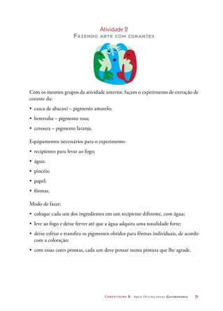 Confeiteiro 2 Arco Ocupacional Gastronomia	 71
Atividade 2
Fazendo arte com corantes
Com os mesmos grupos da atividade anterior, façam o experimento de extração de
corante da:
•	 casca de abacaxi – pigmento amarelo;
•	 beterraba – pigmento rosa;
•	 cenoura – pigmento laranja.
Equipamentos necessários para o experimento:
•	 recipientes para levar ao fogo;
•	 água;
•	 pincéis;
•	 papel;
•	 fôrmas.
Modo de fazer:
•	 coloque cada um dos ingredientes em um recipiente diferente, com água;
•	 leve ao fogo e deixe ferver até que a água adquira uma tonalidade forte;
•	 deixe esfriar e transfira os pigmentos obtidos para fôrmas individuais, de acordo
com a coloração;
•	 com essas cores prontas, cada um deve pensar numa pintura que lhe agrade.
 