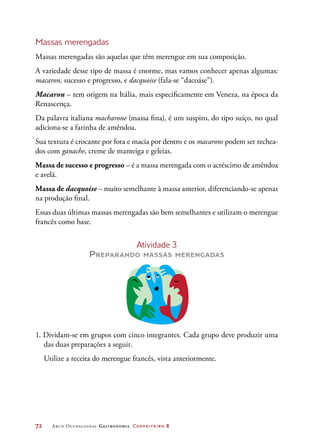 72	 Arco Ocupacional Gastronomia Confeiteiro 2
Massas merengadas
Massas merengadas são aquelas que têm merengue em sua composição.
A variedade desse tipo de massa é enorme, mas vamos conhecer apenas algumas:
macaron, sucesso e progresso, e dacquoise (fala-se “dacoáse”).
Macaron – tem origem na Itália, mais especificamente em Veneza, na época da
Renascença.
Da palavra italiana macharone (massa fina), é um suspiro, do tipo suíço, no qual
adiciona-se a farinha de amêndoa.
Sua textura é crocante por fora e macia por dentro e os macarons podem ser rechea-
dos com ganache, creme de manteiga e geleias.
Massa de sucesso e progresso – é a massa merengada com o acréscimo de amêndoa
e avelã.
Massa de dacquoise – muito semelhante à massa anterior, diferenciando-se apenas
na produção final.
Essas duas últimas massas merengadas são bem semelhantes e utilizam o merengue
francês como base.
Atividade 3
Preparando massas merengadas
1. Dividam-se em grupos com cinco integrantes. Cada grupo deve produzir uma
das duas preparações a seguir.
Utilize a receita do merengue francês, vista anteriormente.
 