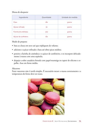 Confeiteiro 2 Arco Ocupacional Gastronomia	 73
Massa de dacquoise
Ingrediente Quantidade Unidade de medida
Clara 180 grama
Açúcar refinado 70 grama
Farinha de amêndoa 200 grama
Açúcar de confeiteiro 160 grama
Modo de preparo:
•	 bata as claras em neve até que tripliquem de volume;
•	 adicione o açúcar refinado e bata até obter picos médios;
•	 peneire a farinha de amêndoa e o açúcar de confeiteiro, e os incorpore delicada-
mente à massa com uma espátula;
•	 despeje-a sobre assadeira forrada com papel-manteiga ou tapete de silicone e es-
palhe. Asse em forno médio.
Macarons
Fazer macarons não é tarefa simples. É necessário mexer a massa corretamente e a
temperatura do forno deve ser exata.
©EmmanuelleGuillou/Alamy/OtherImages
 