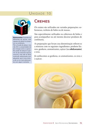 Confeiteiro 2 Arco Ocupacional Gastronomia	 75
Unidade 10
Cremes
Os cremes são utilizados em variadas preparações: so-
bremesas, recheios de bolos ou de massas.
São especialmente utilizados na cobertura de bolos e
para acompanhar ou até mesmo decorar produtos de
confeitaria.
As preparações que levam essa denominação referem-se
a misturas com os seguintes ingredientes: produtos lác-
teos, gorduras, aromatizantes, açúcar (ou edulcorantes)
e ovos.
Já conhecemos as gorduras, os aromatizantes, os ovos e
o açúcar.
Edulcorantes: Substâncias
diferentes do açúcar, mas
capazes de adoçar os prepa-
ros na confeitaria.
Têm a função de adoçar, mas
não têm a propriedade de
dar energia como o açúcar.
Seu poder de adoçar é supe-
rior ao da sacarose (açúcar
comum), mas não se deve
confundir edulcorante com
adoçante, que é uma mistu-
ra de um ou mais edulcoran-
tes com algum nutriente.
©FoodCollection/Diomedia
 