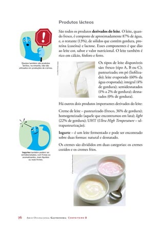 76	 Arco Ocupacional Gastronomia Confeiteiro 2
Produtos lácteos
São todos os produtos derivados do leite. O leite, quan-
do fresco, é composto de aproximadamente 87% de água,
e, o restante (13%), de sólidos que contêm gordura, pro-
teína (caseína) e lactose. Esses componentes é que dão
ao leite cor, sabor e valor nutricional. O leite também é
rico em cálcio, fósforo e ferro.
Os tipos de leite disponíveis
são: fresco (tipo A, B ou C);
pasteurizado; em pó (liofiliza-
do); leite evaporado (60% da
água evaporada); integral (4%
de gordura); semidesnatados
(1% a 2% de gordura); desna-
tados (0% de gordura).
Há outros dois produtos importantes derivados do leite:
Creme de leite – pasteurizado (fresco, 36% de gordura);
homogeneizado (aquele que encontramos em lata); light
(22% de gordura); UHT (Ultra High Temperature – ul-
trapasteurização).
Iogurte – é um leite fermentado e pode ser encontrado
sobre duas formas: natural e desnatado.
Os cremes são divididos em duas categorias: os cremes
cozidos e os cremes frios.
Queijos também são produtos
lácteos, no entanto, não são
utilizados em produções de cremes.
Iogurtes também podem ser
semidesnatados, com frutas ou
aromatizantes, mais líquidos
ou mais firmes.
©ULTRA.F/GettyImages
©FoodandDrinkPhotos/Diomedia
 