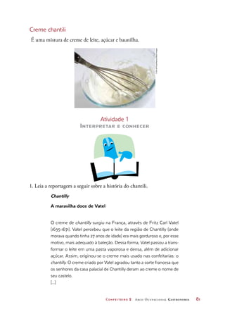 Confeiteiro 2 Arco Ocupacional Gastronomia	 81
Creme chantili
É uma mistura de creme de leite, açúcar e baunilha.
Atividade 1
Interpretar e conhecer
1. Leia a reportagem a seguir sobre a história do chantili.
Chantilly
A maravilha doce de Vatel
O creme de chantilly surgiu na França, através de Fritz Carl Vatel
(1635-1671). Vatel percebeu que o leite da região de Chantilly (onde
morava quando tinha 27 anos de idade) era mais gorduroso e, por esse
motivo, mais adequado à bateção. Dessa forma, Vatel passou a trans-
formar o leite em uma pasta vaporosa e densa, além de adicionar
açúcar. Assim, originou-se o creme mais usado nas confeitarias: o
chantilly. O creme criado por Vatel agradou tanto a corte francesa que
os senhores da casa palacial de Chantilly deram ao creme o nome de
seu castelo.
[...]
©ArtofFood/Alamy/OtherImages
 