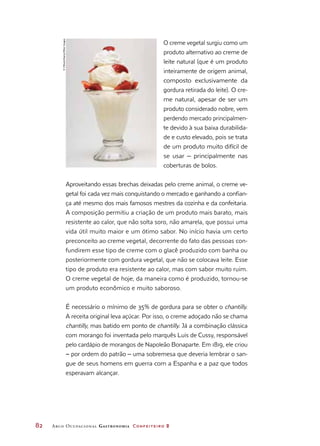 82	 Arco Ocupacional Gastronomia Confeiteiro 2
O creme vegetal surgiu como um
produto alternativo ao creme de
leite natural (que é um produto
inteiramente de origem animal,
composto exclusivamente da
gordura retirada do leite). O cre-
me natural, apesar de ser um
produto considerado nobre, vem
perdendo mercado principalmen-
te devido à sua baixa durabilida-
de e custo elevado, pois se trata
de um produto muito difícil de
se usar ‒ principalmente nas
coberturas de bolos.
Aproveitando essas brechas deixadas pelo creme animal, o creme ve-
getal foi cada vez mais conquistando o mercado e ganhando a confian-
ça até mesmo dos mais famosos mestres da cozinha e da confeitaria.
A composição permitiu a criação de um produto mais barato, mais
resistente ao calor, que não solta soro, não amarela, que possui uma
vida útil muito maior e um ótimo sabor. No início havia um certo
preconceito ao creme vegetal, decorrente do fato das pessoas con-
fundirem esse tipo de creme com o glacê produzido com banha ou
posteriormente com gordura vegetal, que não se colocava leite. Esse
tipo de produto era resistente ao calor, mas com sabor muito ruim.
O creme vegetal de hoje, da maneira como é produzido, tornou-se
um produto econômico e muito saboroso.
É necessário o mínimo de 35% de gordura para se obter o chantilly.
A receita original leva açúcar. Por isso, o creme adoçado não se chama
chantilly, mas batido em ponto de chantilly. Já a combinação clássica
com morango foi inventada pelo marquês Luis de Cussy, responsável
pelo cardápio de morangos de Napoleão Bonaparte. Em 1819, ele criou
– por ordem do patrão – uma sobremesa que deveria lembrar o san-
gue de seus homens em guerra com a Espanha e a paz que todos
esperavam alcançar.
©VStock/Alamy/OtherImages
 