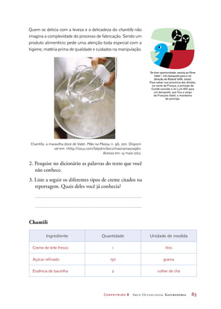 Confeiteiro 2 Arco Ocupacional Gastronomia	 83
Quem se delicia com a leveza e a delicadeza do chantilly não
imagina a complexidade do processo de fabricação. Sendo um
produto alimentício pede uma atenção toda especial com a
higiene, matéria-prima de qualidade e cuidados na manipulação.
Chantilly: a maravilha doce de Vatel. Mão na Massa, n. 96, 2011. Disponí-
vel em: http://issuu.com/fatpdm/docs/maonamassa96.
Acesso em: 14 maio 2012.
Se tiver oportunidade, assista ao filme
Vatel – Um banquete para o rei.
(direção de Roland Joffé, 2000).
Para salvar sua província das dívidas,
no norte da França, o príncipe de
Condé convida o rei Luís XIV para
um banquete, que fica a cargo
de François Vatel, o mordomo
do príncipe.
2. Pesquise no dicionário as palavras do texto que você
não conhece.
3. Liste a seguir os diferentes tipos de creme citados na
reportagem. Quais deles você já conhecia?
Chantili
Ingrediente Quantidade Unidade de medida
Creme de leite fresco 1 litro
Açúcar refinado 150 grama
Essência de baunilha 2 colher de chá
©Hall/Photocuisine/Keystone
 