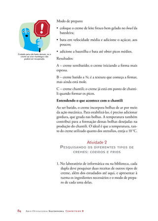 84	 Arco Ocupacional Gastronomia Confeiteiro 2
Modo de preparo:
•	 coloque o creme de leite fresco bem gelado no bowl da
batedeira;
•	 bata em velocidade média e adicione o açúcar, aos
poucos;
•	 adicione a baunilha e bata até obter picos médios.
Resultados:
A – creme semibatido; o creme iniciando a forma mais
espessa.
B – creme batido a ¾; é a textura que começa a firmar,
mas ainda está mole.
C – creme chantili; o creme já está em ponto de chanti-
li quando formar os picos.
Entendendo o que acontece com o chantili
Ao ser batido, o creme incorpora bolhas de ar por meio
da ação mecânica. Para estabilizá-las, é preciso adicionar
gordura, que gruda nas bolhas. A temperatura também
contribui para a formação dessas bolhas desejadas na
produção do chantili. O ideal é que a temperatura, tan-
to do creme utilizado quanto dos utensílios, esteja a 10 °C.
Atividade 2
Pesquisando os diferentes tipos de
cremes: cozidos e frios
1. No laboratório de informática ou na biblioteca, cada
dupla deve pesquisar duas receitas de outros tipos de
creme, além dos estudados até aqui, e apresentar à
turma os ingredientes necessários e o modo de prepa-
ro de cada uma delas.
Cuidado para não bater demais, ou o
creme vai virar manteiga e não
poderá ser recuperado.
 