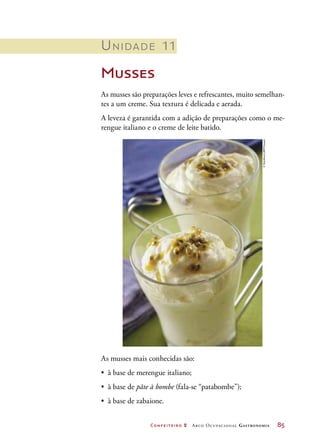 Confeiteiro 2 Arco Ocupacional Gastronomia	 85
Unidade 11
Musses
As musses são preparações leves e refrescantes, muito semelhan-
tes a um creme. Sua textura é delicada e aerada.
A leveza é garantida com a adição de preparações como o me-
rengue italiano e o creme de leite batido.
As musses mais conhecidas são:
•	 à base de merengue italiano;
•	 à base de pâte à bombe (fala-se “patabombe”);
•	 à base de zabaione.
©StockfoodLBRF/Easypix
 
