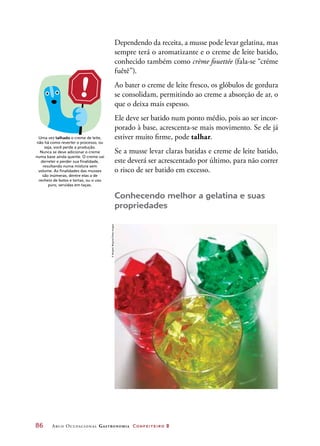 86	 Arco Ocupacional Gastronomia Confeiteiro 2
Dependendo da receita, a musse pode levar gelatina, mas
sempre terá o aromatizante e o creme de leite batido,
conhecido também como crème fouettée (fala-se “créme
fuêtê”).
Ao bater o creme de leite fresco, os glóbulos de gordura
se consolidam, permitindo ao creme a absorção de ar, o
que o deixa mais espesso.
Ele deve ser batido num ponto médio, pois ao ser incor-
porado à base, acrescenta-se mais movimento. Se ele já
estiver muito firme, pode talhar.
Se a musse levar claras batidas e creme de leite batido,
este deverá ser acrescentado por último, para não correr
o risco de ser batido em excesso.
Conhecendo melhor a gelatina e suas
propriedades
Uma vez talhado o creme de leite,
não há como reverter o processo, ou
seja, você perde a produção.
Nunca se deve adicionar o creme
numa base ainda quente. O creme vai
derreter e perder sua finalidade,
resultando numa mistura sem
volume. As finalidades das musses
são inúmeras, dentre elas a de
recheio de bolos e tortas, ou o uso
puro, servidas em taças.
©BrigitteWegner/GettyImages
 