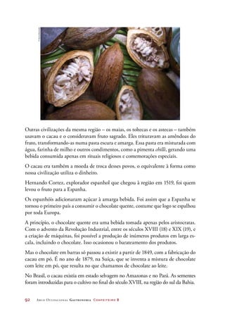 92	 Arco Ocupacional Gastronomia Confeiteiro 2
Outras civilizações da mesma região – os maias, os toltecas e os astecas – também
usavam o cacau e o consideravam fruto sagrado. Eles trituravam as amêndoas do
fruto, transformando-as numa pasta escura e amarga. Essa pasta era misturada com
água, farinha de milho e outros condimentos, como a pimenta chilli, gerando uma
bebida consumida apenas em rituais religiosos e comemorações especiais.
O cacau era também a moeda de troca desses povos, o equivalente à forma como
nossa civilização utiliza o dinheiro.
Hernando Cortez, explorador espanhol que chegou à região em 1519, foi quem
levou o fruto para a Espanha.
Os espanhóis adicionaram açúcar à amarga bebida. Foi assim que a Espanha se
tornou o primeiro país a consumir o chocolate quente, costume que logo se espalhou
por toda Europa.
A princípio, o chocolate quente era uma bebida tomada apenas pelos aristocratas.
Com o advento da Revolução Industrial, entre os séculos XVIII (18) e XIX (19), e
a criação de máquinas, foi possível a produção de inúmeros produtos em larga es-
cala, incluindo o chocolate. Isso ocasionou o barateamento dos produtos.
Mas o chocolate em barras só passou a existir a partir de 1849, com a fabricação do
cacau em pó. É no ano de 1879, na Suíça, que se inventa a mistura de chocolate
com leite em pó, que resulta no que chamamos de chocolate ao leite.
No Brasil, o cacau existia em estado selvagem no Amazonas e no Pará. As sementes
foram introduzidas para o cultivo no final do século XVIII, na região do sul da Bahia.
©Hemis/Diomedia
 