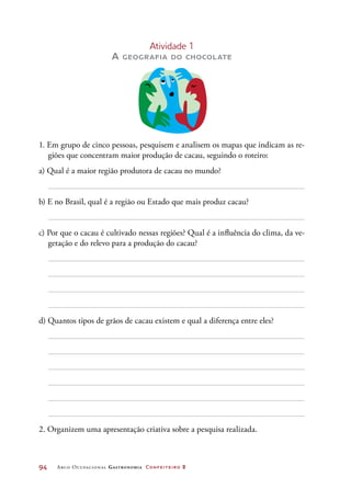 94	 Arco Ocupacional Gastronomia Confeiteiro 2
Atividade 1
A geografia do chocolate
1. Em grupo de cinco pessoas, pesquisem e analisem os mapas que indicam as re-
giões que concentram maior produção de cacau, seguindo o roteiro:
a) Qual é a maior região produtora de cacau no mundo?
b) E no Brasil, qual é a região ou Estado que mais produz cacau?
c) Por que o cacau é cultivado nessas regiões? Qual é a influência do clima, da ve-
getação e do relevo para a produção do cacau?
d) Quantos tipos de grãos de cacau existem e qual a diferença entre eles?
2. Organizem uma apresentação criativa sobre a pesquisa realizada.
 