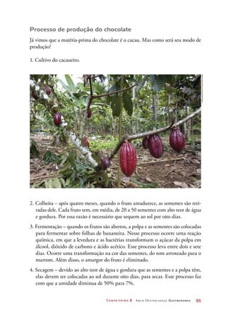 Confeiteiro 2 Arco Ocupacional Gastronomia	 95
Processo de produção do chocolate
Já vimos que a matéria-prima do chocolate é o cacau. Mas como será seu modo de
produção?
1. Cultivo do cacaueiro.
2. Colheita – após quatro meses, quando o fruto amadurece, as sementes são reti-
radas dele. Cada fruto tem, em média, de 20 a 50 sementes com alto teor de água
e gordura. Por essa razão é necessário que sequem ao sol por oito dias.
3. Fermentação – quando os frutos são abertos, a polpa e as sementes são colocadas
para fermentar sobre folhas de bananeira. Nesse processo ocorre uma reação
química, em que a levedura e as bactérias transformam o açúcar da polpa em
álcool, dióxido de carbono e ácido acético. Esse processo leva entre dois e sete
dias. Ocorre uma transformação na cor das sementes, do tom arroxeado para o
marrom. Além disso, o amargor do fruto é eliminado.
4. Secagem – devido ao alto teor de água e gordura que as sementes e a polpa têm,
elas devem ser colocadas ao sol durante oito dias, para secar. Esse processo faz
com que a umidade diminua de 50% para 7%.
©Biosphoto/MichelGunther/Diomedia
 
