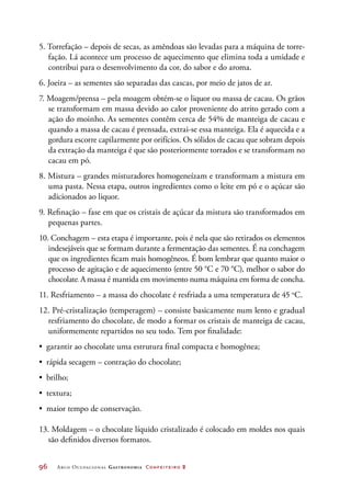 96	 Arco Ocupacional Gastronomia Confeiteiro 2
5. Torrefação – depois de secas, as amêndoas são levadas para a máquina de torre-
fação. Lá acontece um processo de aquecimento que elimina toda a umidade e
contribui para o desenvolvimento da cor, do sabor e do aroma.
6. Joeira – as sementes são separadas das cascas, por meio de jatos de ar.
7. Moagem/prensa – pela moagem obtém-se o liquor ou massa de cacau. Os grãos
se transformam em massa devido ao calor proveniente do atrito gerado com a
ação do moinho. As sementes contêm cerca de 54% de manteiga de cacau e
quando a massa de cacau é prensada, extrai-se essa manteiga. Ela é aquecida e a
gordura escorre capilarmente por orifícios. Os sólidos de cacau que sobram depois
da extração da manteiga é que são posteriormente torrados e se transformam no
cacau em pó.
8. Mistura – grandes misturadores homogeneízam e transformam a mistura em
uma pasta. Nessa etapa, outros ingredientes como o leite em pó e o açúcar são
adicionados ao liquor.
9. Refinação – fase em que os cristais de açúcar da mistura são transformados em
pequenas partes.
10. Conchagem – esta etapa é importante, pois é nela que são retirados os elementos
indesejáveis que se formam durante a fermentação das sementes. É na conchagem
que os ingredientes ficam mais homogêneos. É bom lembrar que quanto maior o
processo de agitação e de aquecimento (entre 50 °C e 70 °C), melhor o sabor do
chocolate. Amassa é mantida em movimento numa máquina em forma de concha.
11. Resfriamento – a massa do chocolate é resfriada a uma temperatura de 45 o
C.
12. Pré-cristalização (temperagem) – consiste basicamente num lento e gradual
resfriamento do chocolate, de modo a formar os cristais de manteiga de cacau,
uniformemente repartidos no seu todo. Tem por finalidade:
•	 garantir ao chocolate uma estrutura final compacta e homogênea;
•	 rápida secagem – contração do chocolate;
•	 brilho;
•	 textura;
•	 maior tempo de conservação.
13. Moldagem – o chocolate líquido cristalizado é colocado em moldes nos quais
são definidos diversos formatos.
 