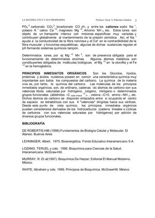 LA MATERIA VIVA Y SUS PROPIEDDES Profesor: Oscar A. Palomino Gamboa 3
PO4
-3
carbonato CO3
-2
, bicarbonato CO 3H-, y entre los cationes sodio Na +
,
potasio K +
calcio Ca +2
, magnesio Mg +2
, Amonio NH 4 etc. Estos iones son
objeto de un transporte intenso con misiones especificas muy variadas y
contribuyen globalmente al mantenimiento de la presión osmótica. Así, el Na +
ayuda a la conductividad de la fibra nerviosa y el Ca* en la contractibilidad de la
fibra muscular y funciones esqueléticas; algunas de dichas sustancias regulan el
pH formando sistemas químicos tampón.
Determinados iones, por ej: Mg +2
Mn 2
, son de presencia obligada para el
funcionamiento de determinadas enzimas. Algunos átomos metálicos son
constituyentes obligados de moléculas biológicas: el Mg +2
en la clorofila y el Fe
+2
en la hemoglobina.
PRINCIPIOS INMEDIATOS ORGÁNICOS. Son los Glúcidos, lípidos,
proteínas y ácidos nucleicos poseen en común una característica química muy
importantes son todos los compuestos del carbono. La química de la materia
viva es, por tanto, la química del carbono. Las moléculas de los principios
inmediatos orgánicos, son, de ordinario, cadenas ctc átomos de carbono son sus
valencias libres saturadas por hidrógeno, oxigeno, nitrógeno o determinados
grupos funcionales (aldehidos –C triple enlace
O
H , cetona –C=0, amino –NH 2, etc.
Dichos átomos de carbono se disponen enlazados entre si ocupando el centro
de espacio es tetraédricos con sus 4 "valencias" dirigidas hacia sus vértices.
Desde este punto de vista químico, los principios inmediatos orgánicos
pueden considerarse derivados de los hidrocarburos (cadena lineales o cíclicas
de carbonos con sus valencias saturadas por hidrógenos) por adición de
diversos grupos funcionales.
BIBLIOGRAFÍA
DE ROBERTIS-HIB (1998):Fundamentos de Biología Celular y Molecular. El
Ateneo. Buenos Aires
LEHNINGER, Albert. 1975. Bioenergética. Fondo Educativo Interamericano S.A
LOZANO, TERUEL y cols . 1996. Bioquímica para Ciencias de la Salud.
Interamericana. McGraw-Hill.
MURRAY, R. Et al(1997): Bioquímica De Harper; Editorial El Manual Moderno.
México.
WHITE, Abraham y cols. 1999. Principios de Bioquímica. McGrawHill, México
 