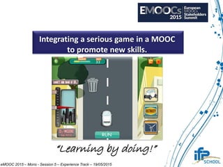 Integrating a serious game in a MOOC
to promote new skills.
“Learning by doing!”
eMOOC 2015 – Mons - Session 5 – Experience Track – 19/05/2015
 