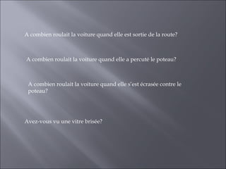 A combien roulait la voiture quand elle est sortie de la route?



A combien roulait la voiture quand elle a percuté le poteau?



 A combien roulait la voiture quand elle s’est écrasée contre le
 poteau?




Avez-vous vu une vitre brisée?
 