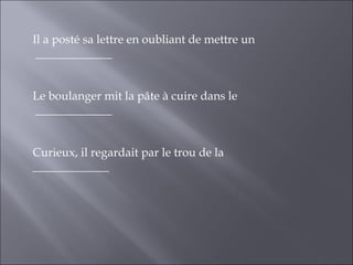 Il a posté sa lettre en oubliant de mettre un
 _____________


Le boulanger mit la pâte à cuire dans le
_____________


Curieux, il regardait par le trou de la
_____________
 