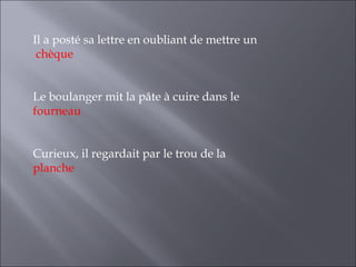 Il a posté sa lettre en oubliant de mettre un
 chèque


Le boulanger mit la pâte à cuire dans le
fourneau


Curieux, il regardait par le trou de la
planche
 