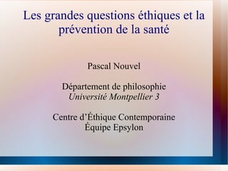 Les grandes questions éthiques et la
       prévention de la santé

             Pascal Nouvel

       Département de philosophie
        Université Montpellier 3

     Centre d’Éthique Contemporaine
             Équipe Epsylon
 