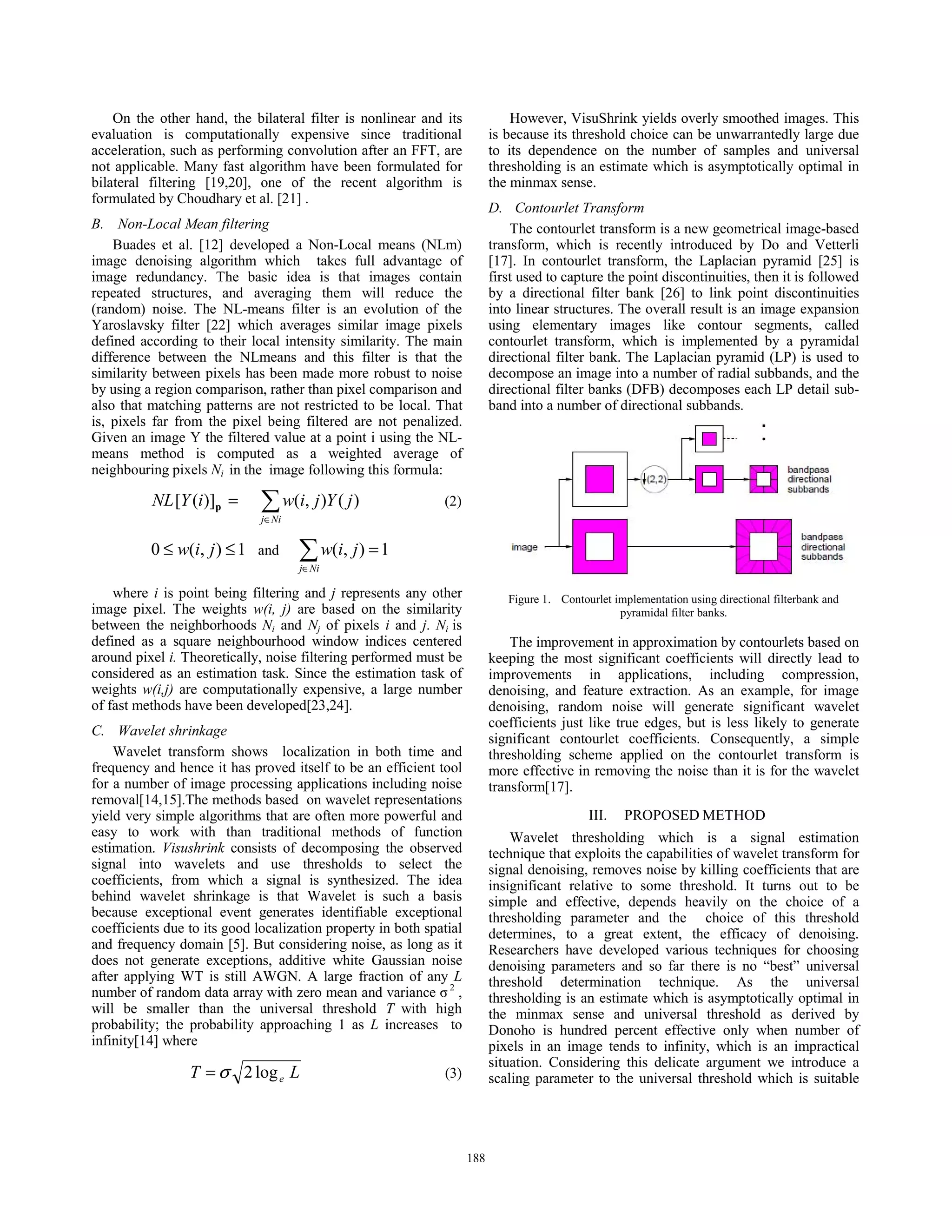 On the other hand, the bilateral filter is nonlinear and its
evaluation is computationally expensive since traditional
acceleration, such as performing convolution after an FFT, are
not applicable. Many fast algorithm have been formulated for
bilateral filtering [19,20], one of the recent algorithm is
formulated by Choudhary et al. [21] .
B. Non-Local Mean filtering
Buades et al. [12] developed a Non-Local means (NLm)
image denoising algorithm which takes full advantage of
image redundancy. The basic idea is that images contain
repeated structures, and averaging them will reduce the
(random) noise. The NL-means filter is an evolution of the
Yaroslavsky filter [22] which averages similar image pixels
defined according to their local intensity similarity. The main
difference between the NLmeans and this filter is that the
similarity between pixels has been made more robust to noise
by using a region comparison, rather than pixel comparison and
also that matching patterns are not restricted to be local. That
is, pixels far from the pixel being filtered are not penalized.
Given an image Y the filtered value at a point i using the NL-
means method is computed as a weighted average of
neighbouring pixels Ni in the image following this formula:
¦∈
=
Nij
jYjiwiYNL )(),()]([ p (2)
1),(0 ≤≤ jiw and 1),( =¦∈Nij
jiw
where i is point being filtering and j represents any other
image pixel. The weights w(i, j) are based on the similarity
between the neighborhoods Ni and Nj of pixels i and j. Ni is
defined as a square neighbourhood window indices centered
around pixel i. Theoretically, noise filtering performed must be
considered as an estimation task. Since the estimation task of
weights w(i,j) are computationally expensive, a large number
of fast methods have been developed[23,24].
C. Wavelet shrinkage
Wavelet transform shows localization in both time and
frequency and hence it has proved itself to be an efficient tool
for a number of image processing applications including noise
removal[14,15].The methods based on wavelet representations
yield very simple algorithms that are often more powerful and
easy to work with than traditional methods of function
estimation. Visushrink consists of decomposing the observed
signal into wavelets and use thresholds to select the
coefficients, from which a signal is synthesized. The idea
behind wavelet shrinkage is that Wavelet is such a basis
because exceptional event generates identifiable exceptional
coefficients due to its good localization property in both spatial
and frequency domain [5]. But considering noise, as long as it
does not generate exceptions, additive white Gaussian noise
after applying WT is still AWGN. A large fraction of any L
number of random data array with zero mean and variance ı2
,
will be smaller than the universal threshold T with high
probability; the probability approaching 1 as L increases to
infinity[14] where
LT elog2σ= (3)
However, VisuShrink yields overly smoothed images. This
is because its threshold choice can be unwarrantedly large due
to its dependence on the number of samples and universal
thresholding is an estimate which is asymptotically optimal in
the minmax sense.
D. Contourlet Transform
The contourlet transform is a new geometrical image-based
transform, which is recently introduced by Do and Vetterli
[17]. In contourlet transform, the Laplacian pyramid [25] is
first used to capture the point discontinuities, then it is followed
by a directional filter bank [26] to link point discontinuities
into linear structures. The overall result is an image expansion
using elementary images like contour segments, called
contourlet transform, which is implemented by a pyramidal
directional filter bank. The Laplacian pyramid (LP) is used to
decompose an image into a number of radial subbands, and the
directional filter banks (DFB) decomposes each LP detail sub-
band into a number of directional subbands.
Figure 1. Contourlet implementation using directional filterbank and
pyramidal filter banks.
The improvement in approximation by contourlets based on
keeping the most significant coefficients will directly lead to
improvements in applications, including compression,
denoising, and feature extraction. As an example, for image
denoising, random noise will generate significant wavelet
coefficients just like true edges, but is less likely to generate
significant contourlet coefficients. Consequently, a simple
thresholding scheme applied on the contourlet transform is
more effective in removing the noise than it is for the wavelet
transform[17].
III. PROPOSED METHOD
Wavelet thresholding which is a signal estimation
technique that exploits the capabilities of wavelet transform for
signal denoising, removes noise by killing coefficients that are
insignificant relative to some threshold. It turns out to be
simple and effective, depends heavily on the choice of a
thresholding parameter and the choice of this threshold
determines, to a great extent, the efficacy of denoising.
Researchers have developed various techniques for choosing
denoising parameters and so far there is no “best” universal
threshold determination technique. As the universal
thresholding is an estimate which is asymptotically optimal in
the minmax sense and universal threshold as derived by
Donoho is hundred percent effective only when number of
pixels in an image tends to infinity, which is an impractical
situation. Considering this delicate argument we introduce a
scaling parameter to the universal threshold which is suitable
188188
 