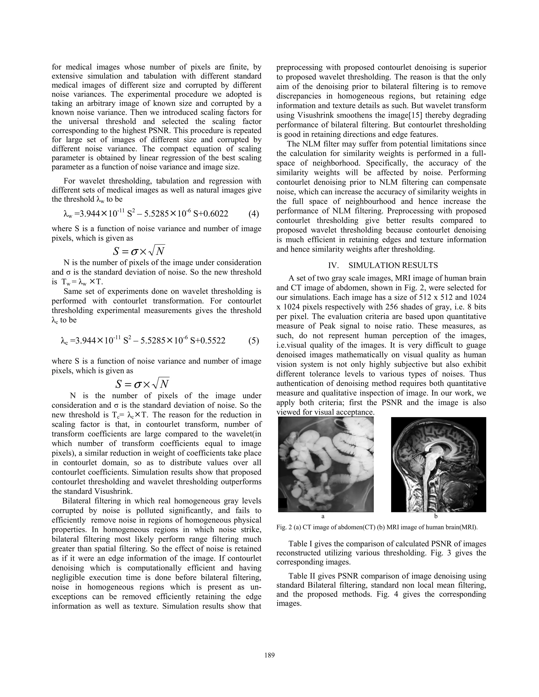for medical images whose number of pixels are finite, by
extensive simulation and tabulation with different standard
medical images of different size and corrupted by different
noise variances. The experimental procedure we adopted is
taking an arbitrary image of known size and corrupted by a
known noise variance. Then we introduced scaling factors for
the universal threshold and selected the scaling factor
corresponding to the highest PSNR. This procedure is repeated
for large set of images of different size and corrupted by
different noise variance. The compact equation of scaling
parameter is obtained by linear regression of the best scaling
parameter as a function of noise variance and image size.
For wavelet thresholding, tabulation and regression with
different sets of medical images as well as natural images give
the threshold Ȝw to be
Ȝw =3.944°10-11
S2
– 5.5285°10-6
S+0.6022 (4)
where S is a function of noise variance and number of image
pixels, which is given as
NS ×=σ
N is the number of pixels of the image under consideration
and ı is the standard deviation of noise. So the new threshold
is Tw = Ȝw °T.
Same set of experiments done on wavelet thresholding is
performed with contourlet transformation. For contourlet
thresholding experimental measurements gives the threshold
Ȝc to be
Ȝc =3.944°10-11
S2
– 5.5285°10-6
S+0.5522 (5)
where S is a function of noise variance and number of image
pixels, which is given as
NS ×= σ
N is the number of pixels of the image under
consideration and ı is the standard deviation of noise. So the
new threshold is Tc= Ȝc°T. The reason for the reduction in
scaling factor is that, in contourlet transform, number of
transform coefficients are large compared to the wavelet(in
which number of transform coefficients equal to image
pixels), a similar reduction in weight of coefficients take place
in contourlet domain, so as to distribute values over all
contourlet coefficients. Simulation results show that proposed
contourlet thresholding and wavelet thresholding outperforms
the standard Visushrink.
Bilateral filtering in which real homogeneous gray levels
corrupted by noise is polluted significantly, and fails to
efficiently remove noise in regions of homogeneous physical
properties. In homogeneous regions in which noise strike,
bilateral filtering most likely perform range filtering much
greater than spatial filtering. So the effect of noise is retained
as if it were an edge information of the image. If contourlet
denoising which is computationally efficient and having
negligible execution time is done before bilateral filtering,
noise in homogeneous regions which is present as un-
exceptions can be removed efficiently retaining the edge
information as well as texture. Simulation results show that
preprocessing with proposed contourlet denoising is superior
to proposed wavelet thresholding. The reason is that the only
aim of the denoising prior to bilateral filtering is to remove
discrepancies in homogeneous regions, but retaining edge
information and texture details as such. But wavelet transform
using Visushrink smoothens the image[15] thereby degrading
performance of bilateral filtering. But contourlet thresholding
is good in retaining directions and edge features.
The NLM filter may suffer from potential limitations since
the calculation for similarity weights is performed in a full-
space of neighborhood. Specifically, the accuracy of the
similarity weights will be affected by noise. Performing
contourlet denoising prior to NLM filtering can compensate
noise, which can increase the accuracy of similarity weights in
the full space of neighbourhood and hence increase the
performance of NLM filtering. Preprocessing with proposed
contourlet thresholding give better results compared to
proposed wavelet thresholding because contourlet denoising
is much efficient in retaining edges and texture information
and hence similarity weights after thresholding.
IV. SIMULATION RESULTS
A set of two gray scale images, MRI image of human brain
and CT image of abdomen, shown in Fig. 2, were selected for
our simulations. Each image has a size of 512 x 512 and 1024
x 1024 pixels respectively with 256 shades of gray, i.e. 8 bits
per pixel. The evaluation criteria are based upon quantitative
measure of Peak signal to noise ratio. These measures, as
such, do not represent human perception of the images,
i.e.visual quality of the images. It is very difficult to guage
denoised images mathematically on visual quality as human
vision system is not only highly subjective but also exhibit
different tolerance levels to various types of noises. Thus
authentication of denoising method requires both quantitative
measure and qualitative inspection of image. In our work, we
apply both criteria; first the PSNR and the image is also
viewed for visual acceptance.
a b
Fig. 2 (a) CT image of abdomen(CT) (b) MRI image of human brain(MRI).
Table I gives the comparison of calculated PSNR of images
reconstructed utilizing various thresholding. Fig. 3 gives the
corresponding images.
Table II gives PSNR comparison of image denoising using
standard Bilateral filtering, standard non local mean filtering,
and the proposed methods. Fig. 4 gives the corresponding
images.
189189
 