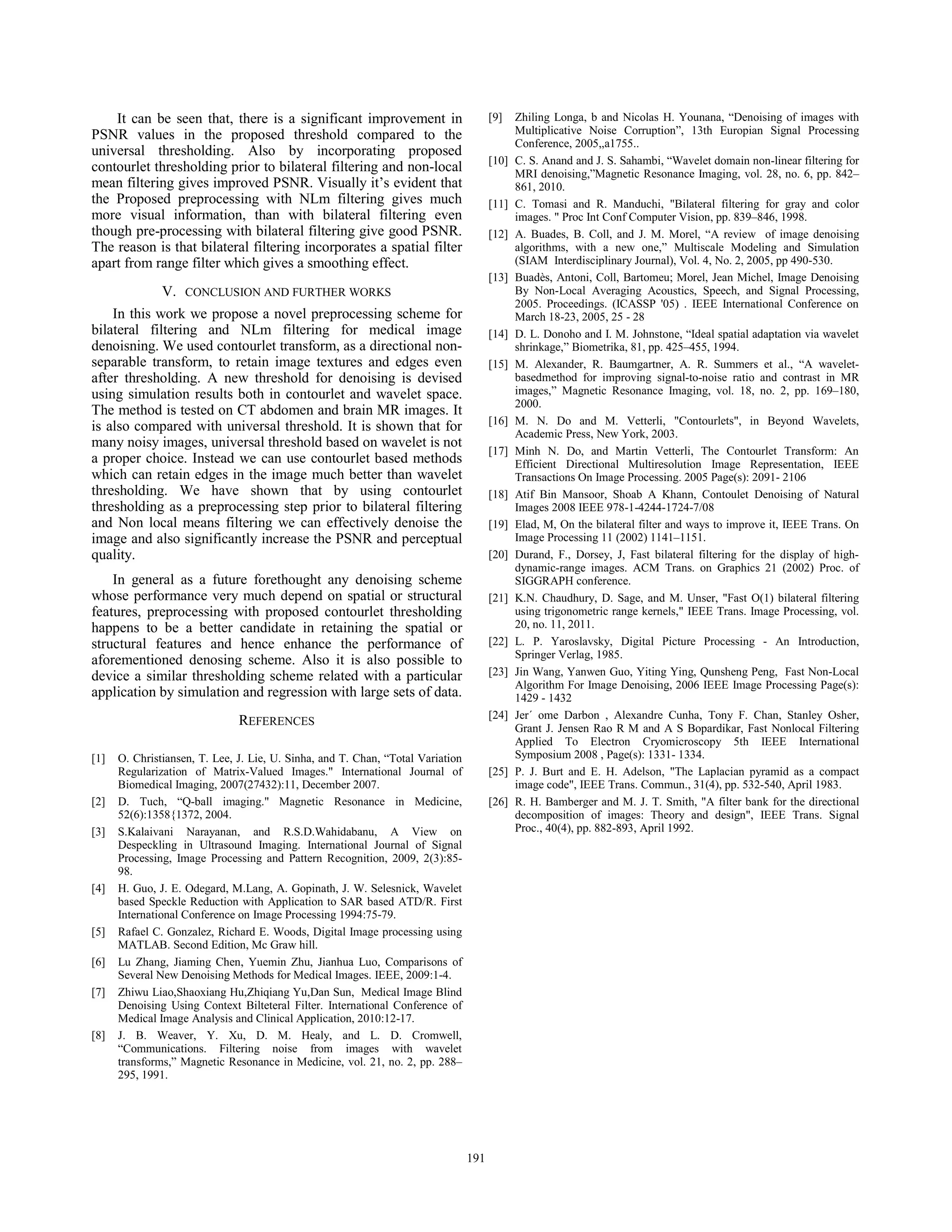 It can be seen that, there is a significant improvement in
PSNR values in the proposed threshold compared to the
universal thresholding. Also by incorporating proposed
contourlet thresholding prior to bilateral filtering and non-local
mean filtering gives improved PSNR. Visually it’s evident that
the Proposed preprocessing with NLm filtering gives much
more visual information, than with bilateral filtering even
though pre-processing with bilateral filtering give good PSNR.
The reason is that bilateral filtering incorporates a spatial filter
apart from range filter which gives a smoothing effect.
V. CONCLUSION AND FURTHER WORKS
In this work we propose a novel preprocessing scheme for
bilateral filtering and NLm filtering for medical image
denoisning. We used contourlet transform, as a directional non-
separable transform, to retain image textures and edges even
after thresholding. A new threshold for denoising is devised
using simulation results both in contourlet and wavelet space.
The method is tested on CT abdomen and brain MR images. It
is also compared with universal threshold. It is shown that for
many noisy images, universal threshold based on wavelet is not
a proper choice. Instead we can use contourlet based methods
which can retain edges in the image much better than wavelet
thresholding. We have shown that by using contourlet
thresholding as a preprocessing step prior to bilateral filtering
and Non local means filtering we can effectively denoise the
image and also significantly increase the PSNR and perceptual
quality.
In general as a future forethought any denoising scheme
whose performance very much depend on spatial or structural
features, preprocessing with proposed contourlet thresholding
happens to be a better candidate in retaining the spatial or
structural features and hence enhance the performance of
aforementioned denosing scheme. Also it is also possible to
device a similar thresholding scheme related with a particular
application by simulation and regression with large sets of data.
REFERENCES
[1] O. Christiansen, T. Lee, J. Lie, U. Sinha, and T. Chan, “Total Variation
Regularization of Matrix-Valued Images." International Journal of
Biomedical Imaging, 2007(27432):11, December 2007.
[2] D. Tuch, “Q-ball imaging." Magnetic Resonance in Medicine,
52(6):1358{1372, 2004.
[3] S.Kalaivani Narayanan, and R.S.D.Wahidabanu, A View on
Despeckling in Ultrasound Imaging. International Journal of Signal
Processing, Image Processing and Pattern Recognition, 2009, 2(3):85-
98.
[4] H. Guo, J. E. Odegard, M.Lang, A. Gopinath, J. W. Selesnick, Wavelet
based Speckle Reduction with Application to SAR based ATD/R. First
International Conference on Image Processing 1994:75-79.
[5] Rafael C. Gonzalez, Richard E. Woods, Digital Image processing using
MATLAB. Second Edition, Mc Graw hill.
[6] Lu Zhang, Jiaming Chen, Yuemin Zhu, Jianhua Luo, Comparisons of
Several New Denoising Methods for Medical Images. IEEE, 2009:1-4.
[7] Zhiwu Liao,Shaoxiang Hu,Zhiqiang Yu,Dan Sun, Medical Image Blind
Denoising Using Context Bilteteral Filter. International Conference of
Medical Image Analysis and Clinical Application, 2010:12-17.
[8] J. B. Weaver, Y. Xu, D. M. Healy, and L. D. Cromwell,
“Communications. Filtering noise from images with wavelet
transforms,” Magnetic Resonance in Medicine, vol. 21, no. 2, pp. 288–
295, 1991.
[9] Zhiling Longa, b and Nicolas H. Younana, “Denoising of images with
Multiplicative Noise Corruption”, 13th Europian Signal Processing
Conference, 2005,,a1755..
[10] C. S. Anand and J. S. Sahambi, “Wavelet domain non-linear filtering for
MRI denoising,”Magnetic Resonance Imaging, vol. 28, no. 6, pp. 842–
861, 2010.
[11] C. Tomasi and R. Manduchi, "Bilateral filtering for gray and color
images. " Proc Int Conf Computer Vision, pp. 839–846, 1998.
[12] A. Buades, B. Coll, and J. M. Morel, “A review of image denoising
algorithms, with a new one,” Multiscale Modeling and Simulation
(SIAM Interdisciplinary Journal), Vol. 4, No. 2, 2005, pp 490-530.
[13] Buadès, Antoni, Coll, Bartomeu; Morel, Jean Michel, Image Denoising
By Non-Local Averaging Acoustics, Speech, and Signal Processing,
2005. Proceedings. (ICASSP '05) . IEEE International Conference on
March 18-23, 2005, 25 - 28
[14] D. L. Donoho and I. M. Johnstone, “Ideal spatial adaptation via wavelet
shrinkage,” Biometrika, 81, pp. 425–455, 1994.
[15] M. Alexander, R. Baumgartner, A. R. Summers et al., “A wavelet-
basedmethod for improving signal-to-noise ratio and contrast in MR
images,” Magnetic Resonance Imaging, vol. 18, no. 2, pp. 169–180,
2000.
[16] M. N. Do and M. Vetterli, "Contourlets", in Beyond Wavelets,
Academic Press, New York, 2003.
[17] Minh N. Do, and Martin Vetterli, The Contourlet Transform: An
Efficient Directional Multiresolution Image Representation, IEEE
Transactions On Image Processing. 2005 Page(s): 2091- 2106
[18] Atif Bin Mansoor, Shoab A Khann, Contoulet Denoising of Natural
Images 2008 IEEE 978-1-4244-1724-7/08
[19] Elad, M, On the bilateral filter and ways to improve it, IEEE Trans. On
Image Processing 11 (2002) 1141–1151.
[20] Durand, F., Dorsey, J, Fast bilateral filtering for the display of high-
dynamic-range images. ACM Trans. on Graphics 21 (2002) Proc. of
SIGGRAPH conference.
[21] K.N. Chaudhury, D. Sage, and M. Unser, "Fast O(1) bilateral filtering
using trigonometric range kernels," IEEE Trans. Image Processing, vol.
20, no. 11, 2011.
[22] L. P. Yaroslavsky, Digital Picture Processing - An Introduction,
Springer Verlag, 1985.
[23] Jin Wang, Yanwen Guo, Yiting Ying, Qunsheng Peng, Fast Non-Local
Algorithm For Image Denoising, 2006 IEEE Image Processing Page(s):
1429 - 1432
[24] Jer´ ome Darbon , Alexandre Cunha, Tony F. Chan, Stanley Osher,
Grant J. Jensen Rao R M and A S Bopardikar, Fast Nonlocal Filtering
Applied To Electron Cryomicroscopy 5th IEEE International
Symposium 2008 , Page(s): 1331- 1334.
[25] P. J. Burt and E. H. Adelson, "The Laplacian pyramid as a compact
image code", IEEE Trans. Commun., 31(4), pp. 532-540, April 1983.
[26] R. H. Bamberger and M. J. T. Smith, "A filter bank for the directional
decomposition of images: Theory and design", IEEE Trans. Signal
Proc., 40(4), pp. 882-893, April 1992.
191191
 